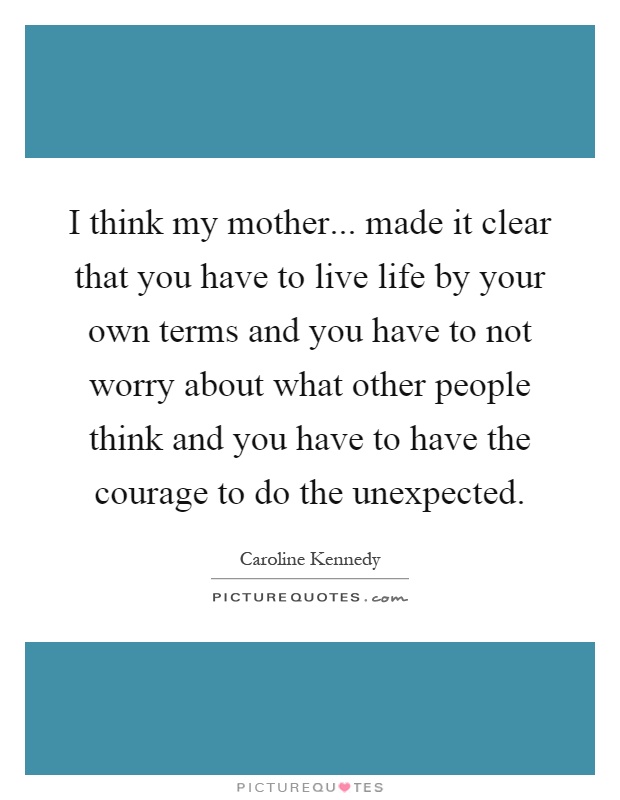 I think my mother... made it clear that you have to live life by your own terms and you have to not worry about what other people think and you have to have the courage to do the unexpected Picture Quote #1