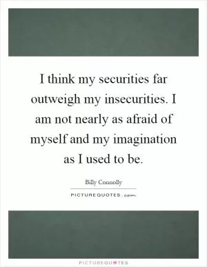 I think my securities far outweigh my insecurities. I am not nearly as afraid of myself and my imagination as I used to be Picture Quote #1