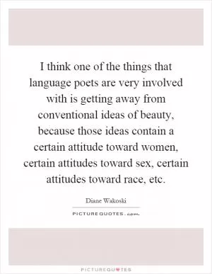 I think one of the things that language poets are very involved with is getting away from conventional ideas of beauty, because those ideas contain a certain attitude toward women, certain attitudes toward sex, certain attitudes toward race, etc Picture Quote #1