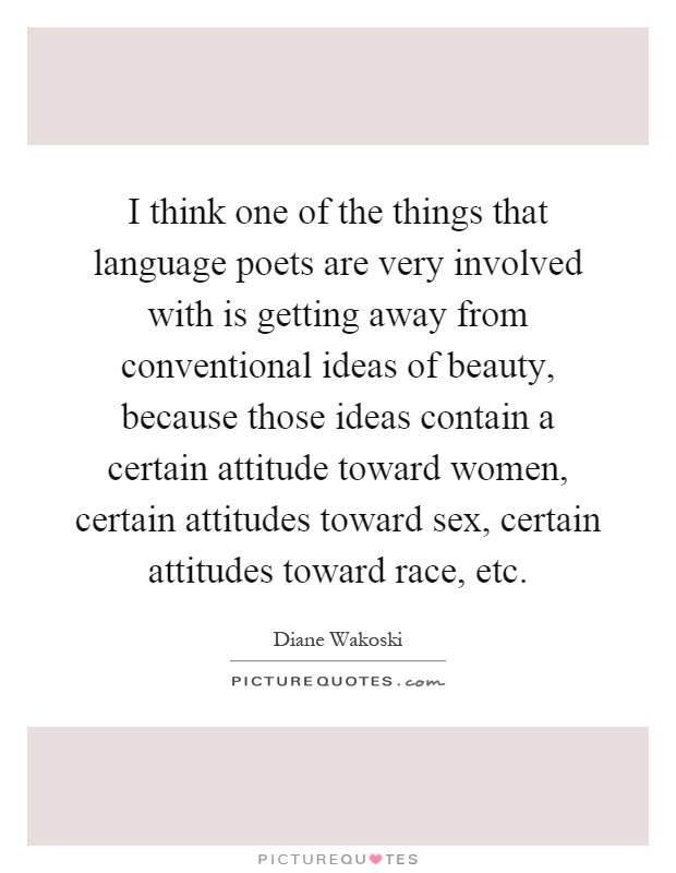 I think one of the things that language poets are very involved with is getting away from conventional ideas of beauty, because those ideas contain a certain attitude toward women, certain attitudes toward sex, certain attitudes toward race, etc Picture Quote #1