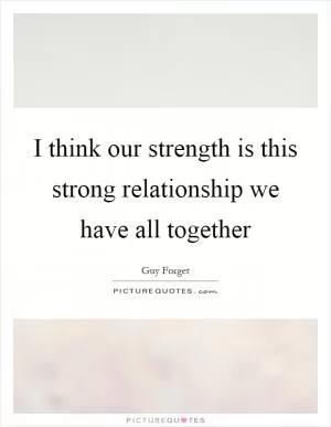 I think our strength is this strong relationship we have all together Picture Quote #1