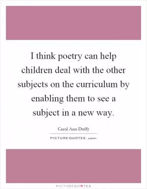 I think poetry can help children deal with the other subjects on the curriculum by enabling them to see a subject in a new way Picture Quote #1