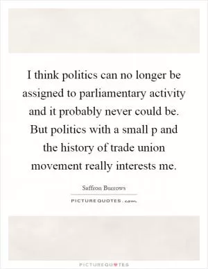 I think politics can no longer be assigned to parliamentary activity and it probably never could be. But politics with a small p and the history of trade union movement really interests me Picture Quote #1