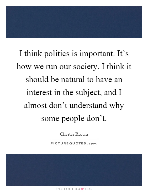 I think politics is important. It's how we run our society. I think it should be natural to have an interest in the subject, and I almost don't understand why some people don't Picture Quote #1