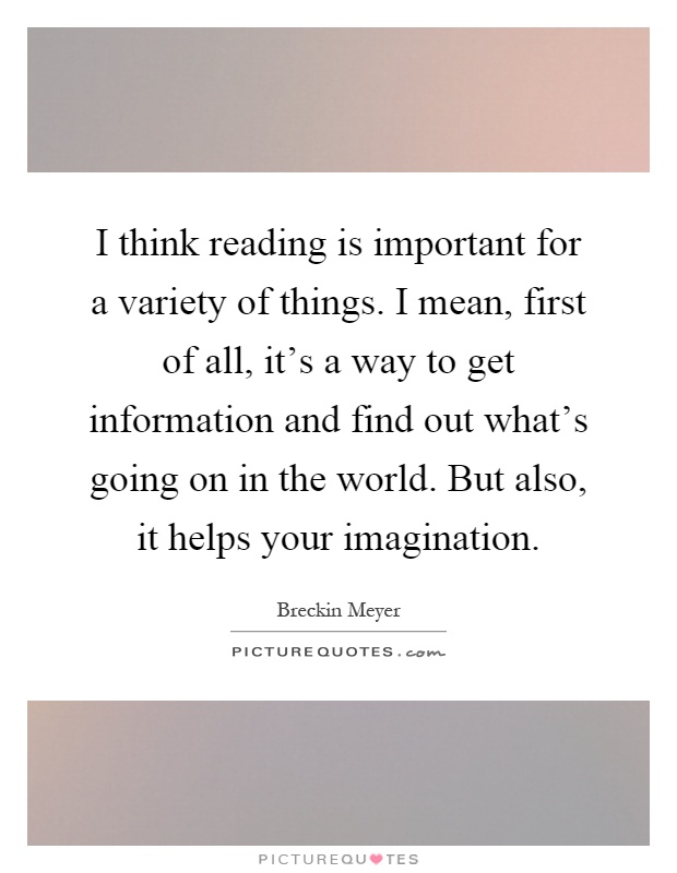 I think reading is important for a variety of things. I mean, first of all, it's a way to get information and find out what's going on in the world. But also, it helps your imagination Picture Quote #1