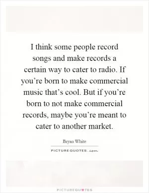 I think some people record songs and make records a certain way to cater to radio. If you’re born to make commercial music that’s cool. But if you’re born to not make commercial records, maybe you’re meant to cater to another market Picture Quote #1