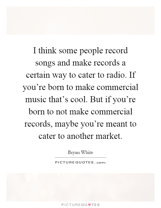 I think some people record songs and make records a certain way to cater to radio. If you're born to make commercial music that's cool. But if you're born to not make commercial records, maybe you're meant to cater to another market Picture Quote #1