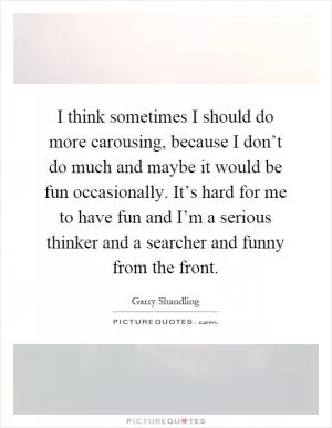 I think sometimes I should do more carousing, because I don’t do much and maybe it would be fun occasionally. It’s hard for me to have fun and I’m a serious thinker and a searcher and funny from the front Picture Quote #1