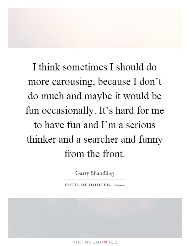 I think sometimes I should do more carousing, because I don't do much and maybe it would be fun occasionally. It's hard for me to have fun and I'm a serious thinker and a searcher and funny from the front Picture Quote #1