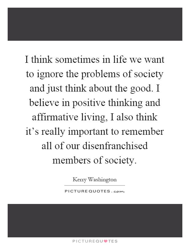 I think sometimes in life we want to ignore the problems of society and just think about the good. I believe in positive thinking and affirmative living, I also think it's really important to remember all of our disenfranchised members of society Picture Quote #1