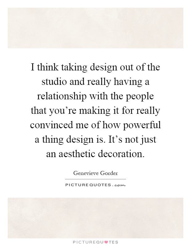 I think taking design out of the studio and really having a relationship with the people that you're making it for really convinced me of how powerful a thing design is. It's not just an aesthetic decoration Picture Quote #1