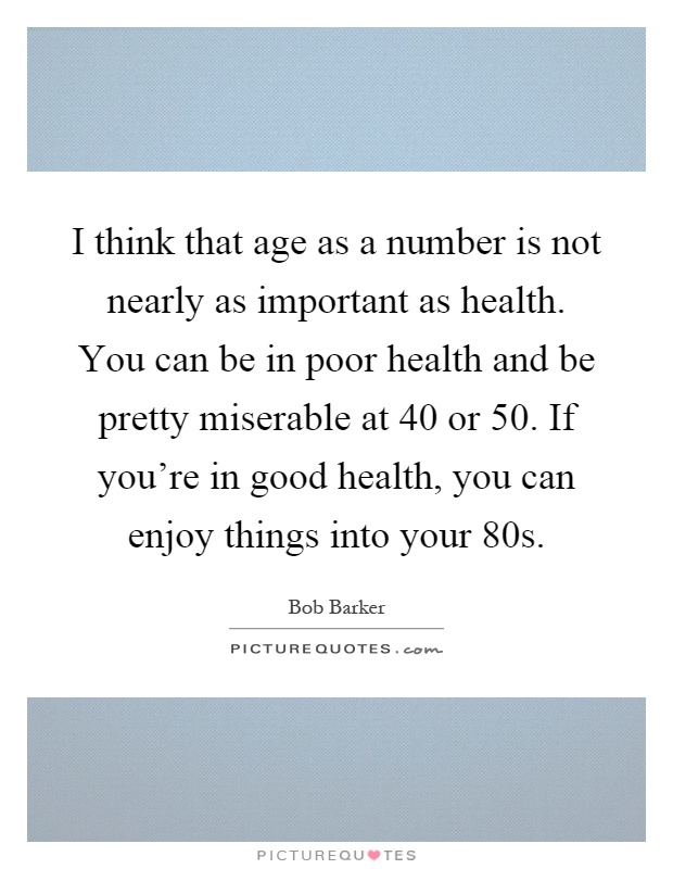 I think that age as a number is not nearly as important as health. You can be in poor health and be pretty miserable at 40 or 50. If you're in good health, you can enjoy things into your 80s Picture Quote #1