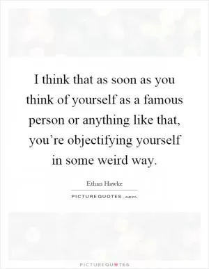 I think that as soon as you think of yourself as a famous person or anything like that, you’re objectifying yourself in some weird way Picture Quote #1