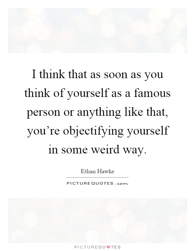 I think that as soon as you think of yourself as a famous person or anything like that, you're objectifying yourself in some weird way Picture Quote #1