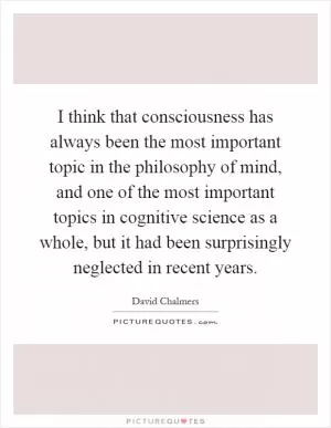 I think that consciousness has always been the most important topic in the philosophy of mind, and one of the most important topics in cognitive science as a whole, but it had been surprisingly neglected in recent years Picture Quote #1