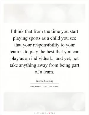 I think that from the time you start playing sports as a child you see that your responsibility to your team is to play the best that you can play as an individual... and yet, not take anything away from being part of a team Picture Quote #1