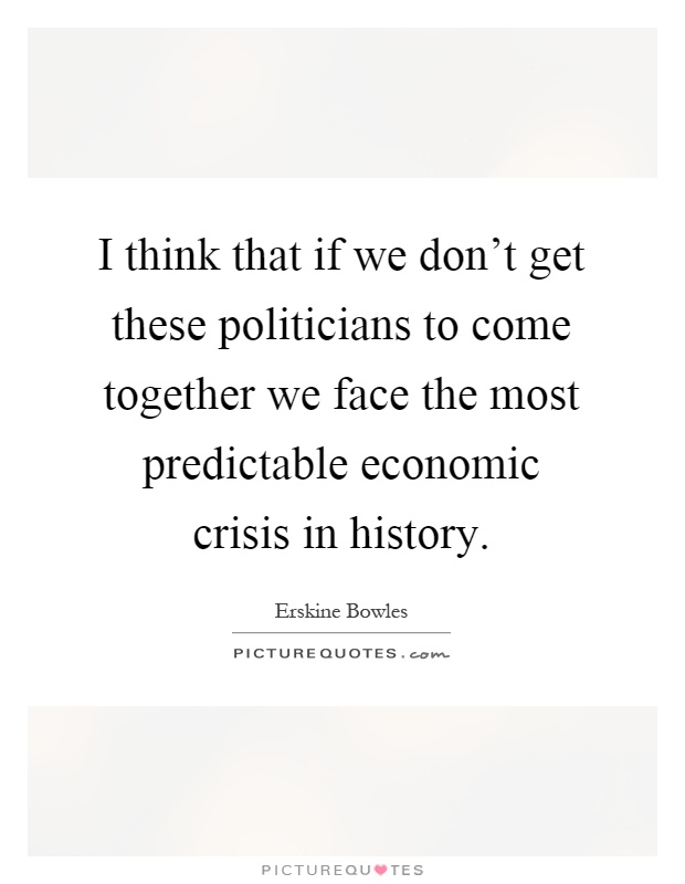 I think that if we don't get these politicians to come together we face the most predictable economic crisis in history Picture Quote #1