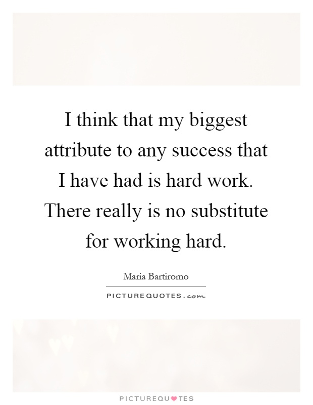 I think that my biggest attribute to any success that I have had is hard work. There really is no substitute for working hard Picture Quote #1