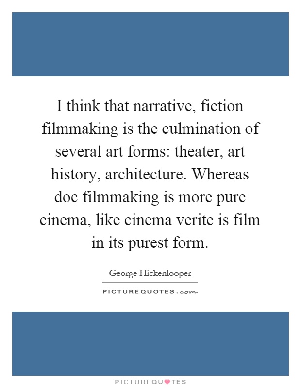 I think that narrative, fiction filmmaking is the culmination of several art forms: theater, art history, architecture. Whereas doc filmmaking is more pure cinema, like cinema verite is film in its purest form Picture Quote #1