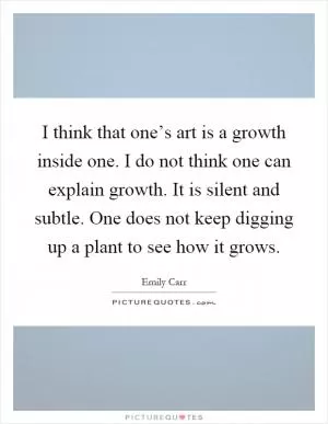 I think that one’s art is a growth inside one. I do not think one can explain growth. It is silent and subtle. One does not keep digging up a plant to see how it grows Picture Quote #1