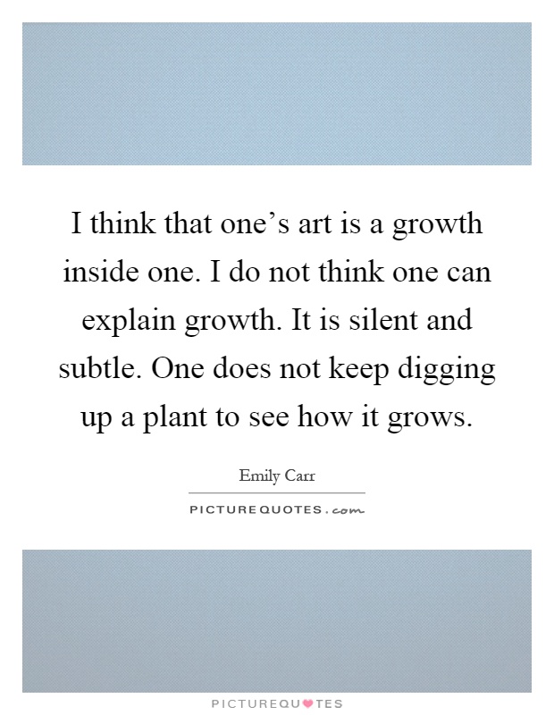I think that one's art is a growth inside one. I do not think one can explain growth. It is silent and subtle. One does not keep digging up a plant to see how it grows Picture Quote #1
