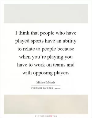 I think that people who have played sports have an ability to relate to people because when you’re playing you have to work on teams and with opposing players Picture Quote #1
