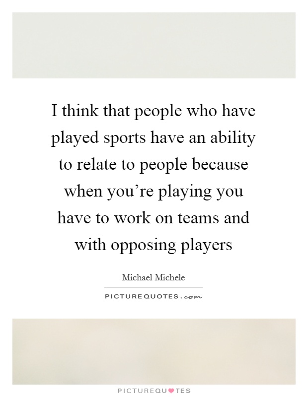 I think that people who have played sports have an ability to relate to people because when you're playing you have to work on teams and with opposing players Picture Quote #1
