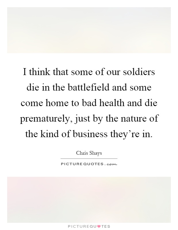I think that some of our soldiers die in the battlefield and some come home to bad health and die prematurely, just by the nature of the kind of business they're in Picture Quote #1