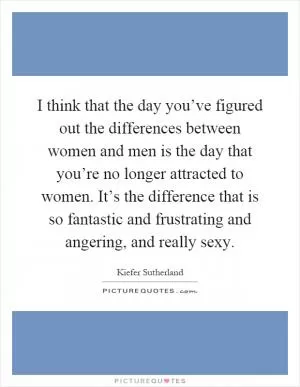 I think that the day you’ve figured out the differences between women and men is the day that you’re no longer attracted to women. It’s the difference that is so fantastic and frustrating and angering, and really sexy Picture Quote #1