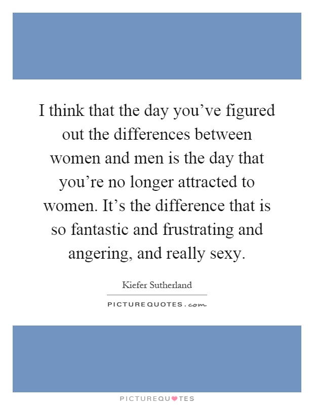 I think that the day you've figured out the differences between women and men is the day that you're no longer attracted to women. It's the difference that is so fantastic and frustrating and angering, and really sexy Picture Quote #1