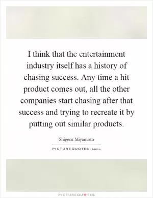 I think that the entertainment industry itself has a history of chasing success. Any time a hit product comes out, all the other companies start chasing after that success and trying to recreate it by putting out similar products Picture Quote #1