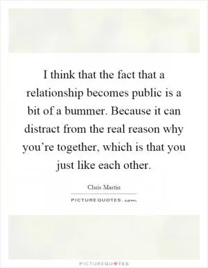 I think that the fact that a relationship becomes public is a bit of a bummer. Because it can distract from the real reason why you’re together, which is that you just like each other Picture Quote #1