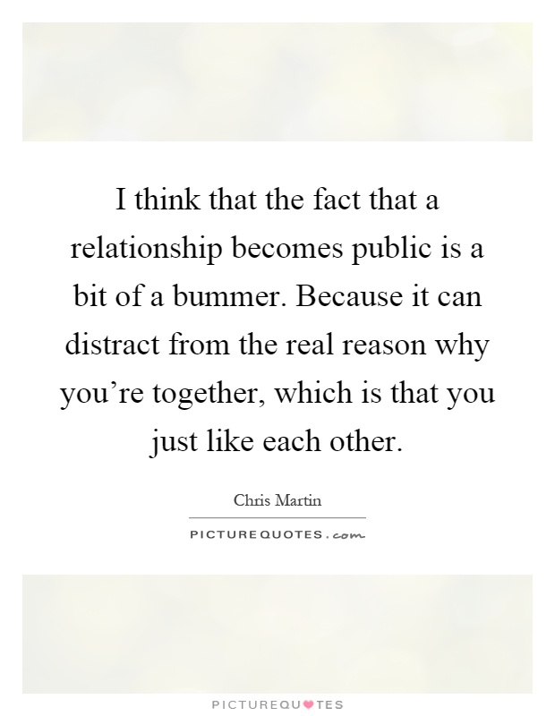 I think that the fact that a relationship becomes public is a bit of a bummer. Because it can distract from the real reason why you're together, which is that you just like each other Picture Quote #1