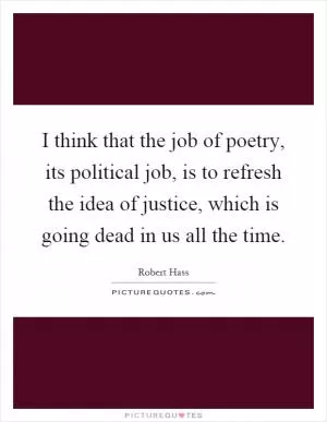 I think that the job of poetry, its political job, is to refresh the idea of justice, which is going dead in us all the time Picture Quote #1