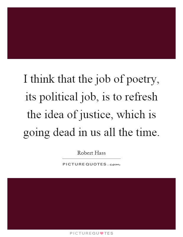 I think that the job of poetry, its political job, is to refresh the idea of justice, which is going dead in us all the time Picture Quote #1