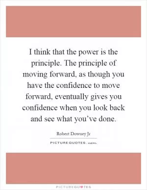I think that the power is the principle. The principle of moving forward, as though you have the confidence to move forward, eventually gives you confidence when you look back and see what you’ve done Picture Quote #1