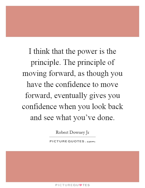 I think that the power is the principle. The principle of moving forward, as though you have the confidence to move forward, eventually gives you confidence when you look back and see what you've done Picture Quote #1
