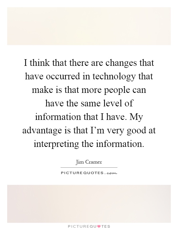 I think that there are changes that have occurred in technology that make is that more people can have the same level of information that I have. My advantage is that I'm very good at interpreting the information Picture Quote #1