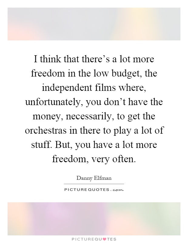I think that there's a lot more freedom in the low budget, the independent films where, unfortunately, you don't have the money, necessarily, to get the orchestras in there to play a lot of stuff. But, you have a lot more freedom, very often Picture Quote #1