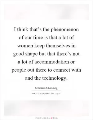I think that’s the phenomenon of our time is that a lot of women keep themselves in good shape but that there’s not a lot of accommodation or people out there to connect with and the technology Picture Quote #1