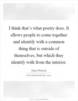 I think that’s what poetry does. It allows people to come together and identify with a common thing that is outside of themselves, but which they identify with from the interior Picture Quote #1