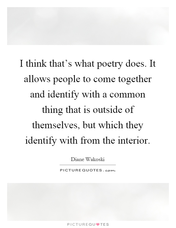I think that's what poetry does. It allows people to come together and identify with a common thing that is outside of themselves, but which they identify with from the interior Picture Quote #1