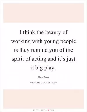I think the beauty of working with young people is they remind you of the spirit of acting and it’s just a big play Picture Quote #1