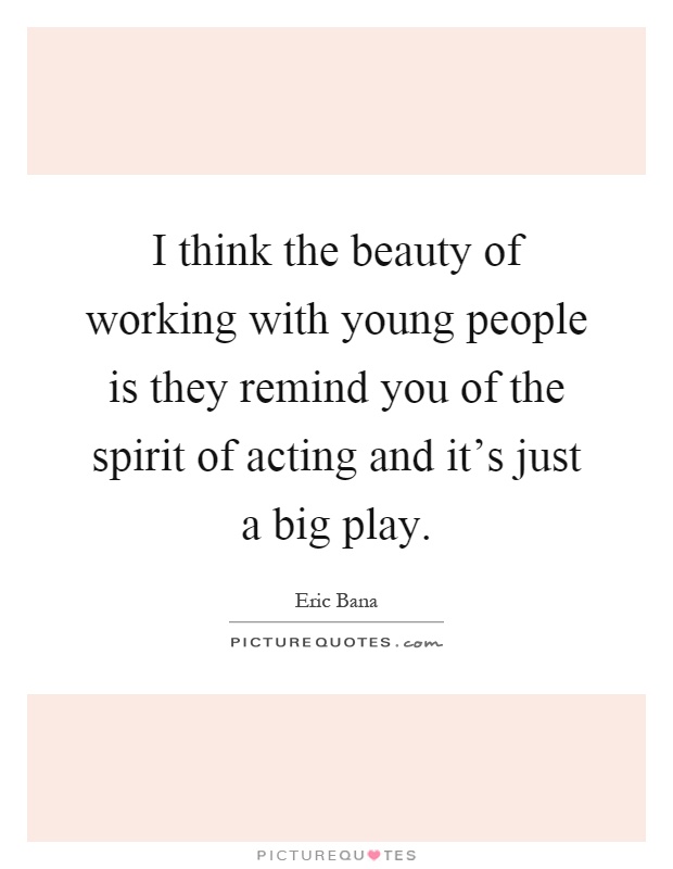 I think the beauty of working with young people is they remind you of the spirit of acting and it's just a big play Picture Quote #1