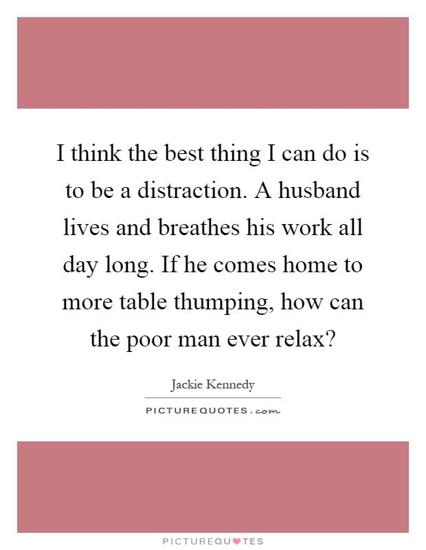 I think the best thing I can do is to be a distraction. A husband lives and breathes his work all day long. If he comes home to more table thumping, how can the poor man ever relax? Picture Quote #1