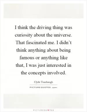 I think the driving thing was curiosity about the universe. That fascinated me. I didn’t think anything about being famous or anything like that, I was just interested in the concepts involved Picture Quote #1