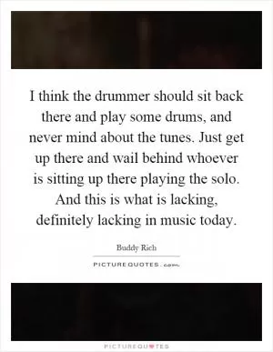 I think the drummer should sit back there and play some drums, and never mind about the tunes. Just get up there and wail behind whoever is sitting up there playing the solo. And this is what is lacking, definitely lacking in music today Picture Quote #1