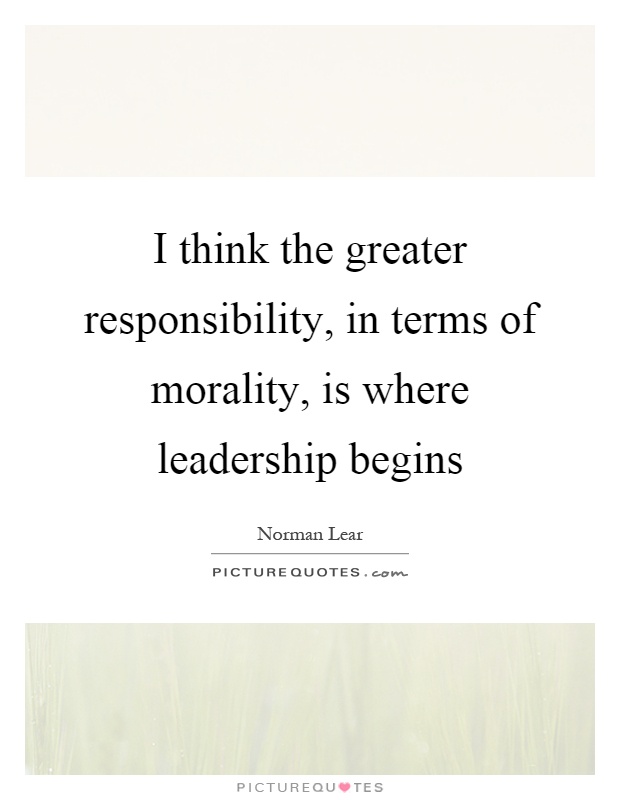 I think the greater responsibility, in terms of morality, is where leadership begins Picture Quote #1
