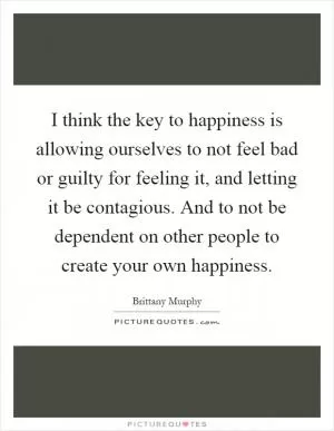 I think the key to happiness is allowing ourselves to not feel bad or guilty for feeling it, and letting it be contagious. And to not be dependent on other people to create your own happiness Picture Quote #1