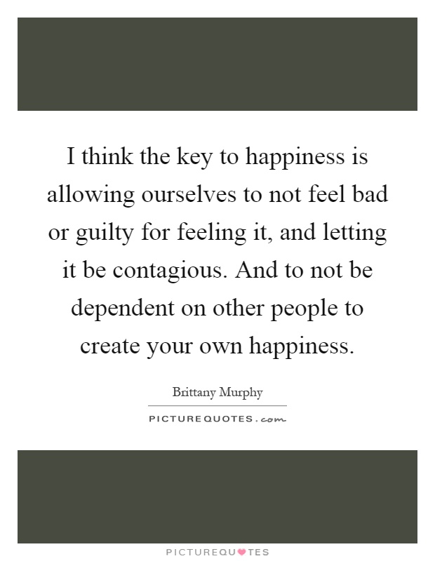 I think the key to happiness is allowing ourselves to not feel bad or guilty for feeling it, and letting it be contagious. And to not be dependent on other people to create your own happiness Picture Quote #1